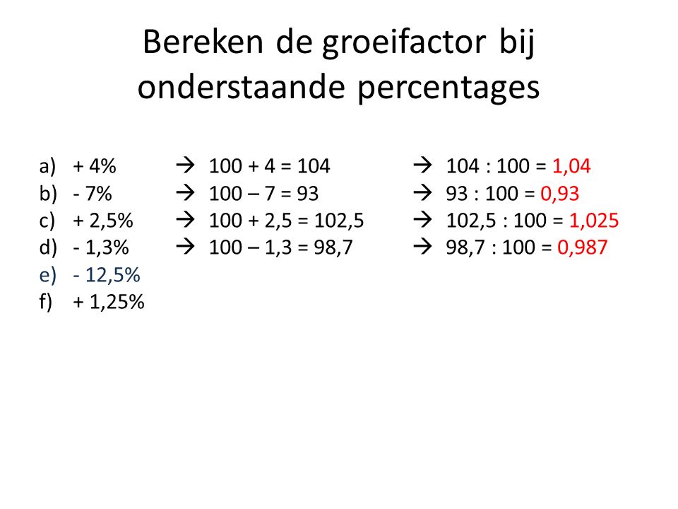 Bereken de groeifactor bij onderstaande percentages a)+ 4%  = 104  104 : 100 = 1,04 b)- 7%  100 – 7 = 93  93 : 100 = 0,93 c)+ 2,5%  ,5 = 102,5  102,5 : 100 = 1,025 d)- 1,3%  100 – 1,3 = 98,7  98,7 : 100 = 0,987 e)- 12,5% f)+ 1,25%