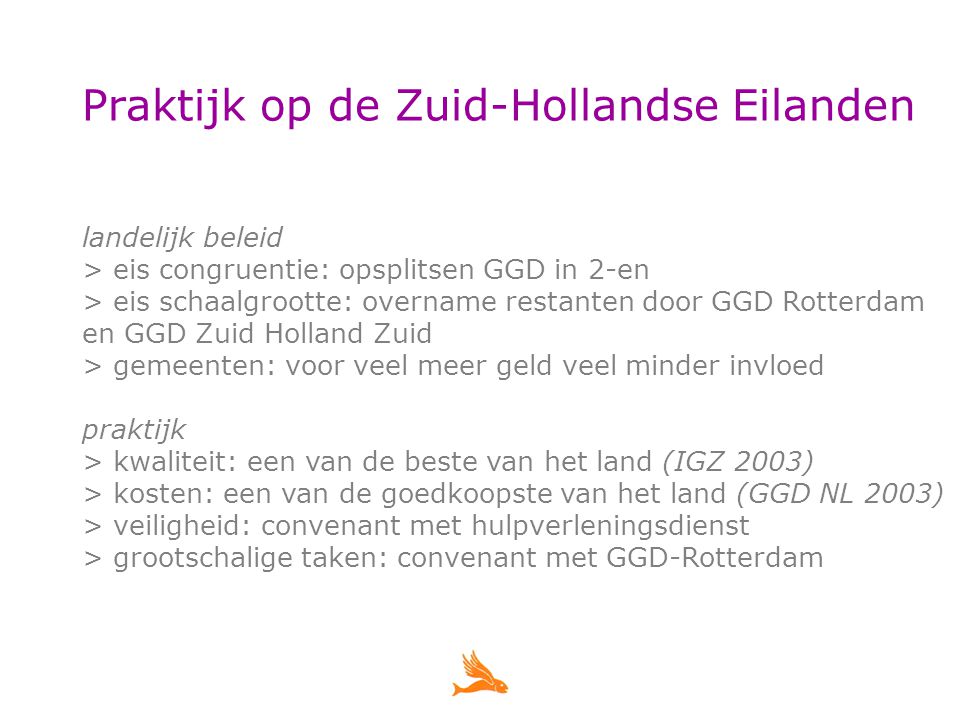 Praktijk op de Zuid-Hollandse Eilanden landelijk beleid > eis congruentie: opsplitsen GGD in 2-en > eis schaalgrootte: overname restanten door GGD Rotterdam en GGD Zuid Holland Zuid > gemeenten: voor veel meer geld veel minder invloed praktijk > kwaliteit: een van de beste van het land (IGZ 2003) > kosten: een van de goedkoopste van het land (GGD NL 2003) > veiligheid: convenant met hulpverleningsdienst > grootschalige taken: convenant met GGD-Rotterdam