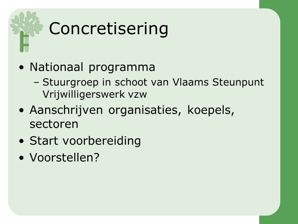 Concretisering •Nationaal programma –Stuurgroep in schoot van Vlaams Steunpunt Vrijwilligerswerk vzw •Aanschrijven organisaties, koepels, sectoren •Start voorbereiding •Voorstellen