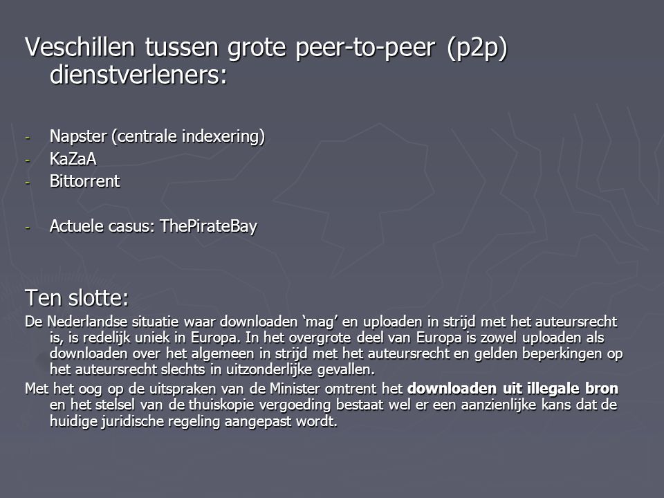 Veschillen tussen grote peer-to-peer (p2p) dienstverleners: - Napster (centrale indexering) - KaZaA - Bittorrent - Actuele casus: ThePirateBay Ten slotte: De Nederlandse situatie waar downloaden ‘mag’ en uploaden in strijd met het auteursrecht is, is redelijk uniek in Europa.