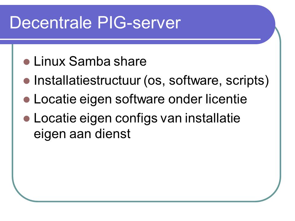Decentrale PIG-server  Linux Samba share  Installatiestructuur (os, software, scripts)  Locatie eigen software onder licentie  Locatie eigen configs van installatie eigen aan dienst