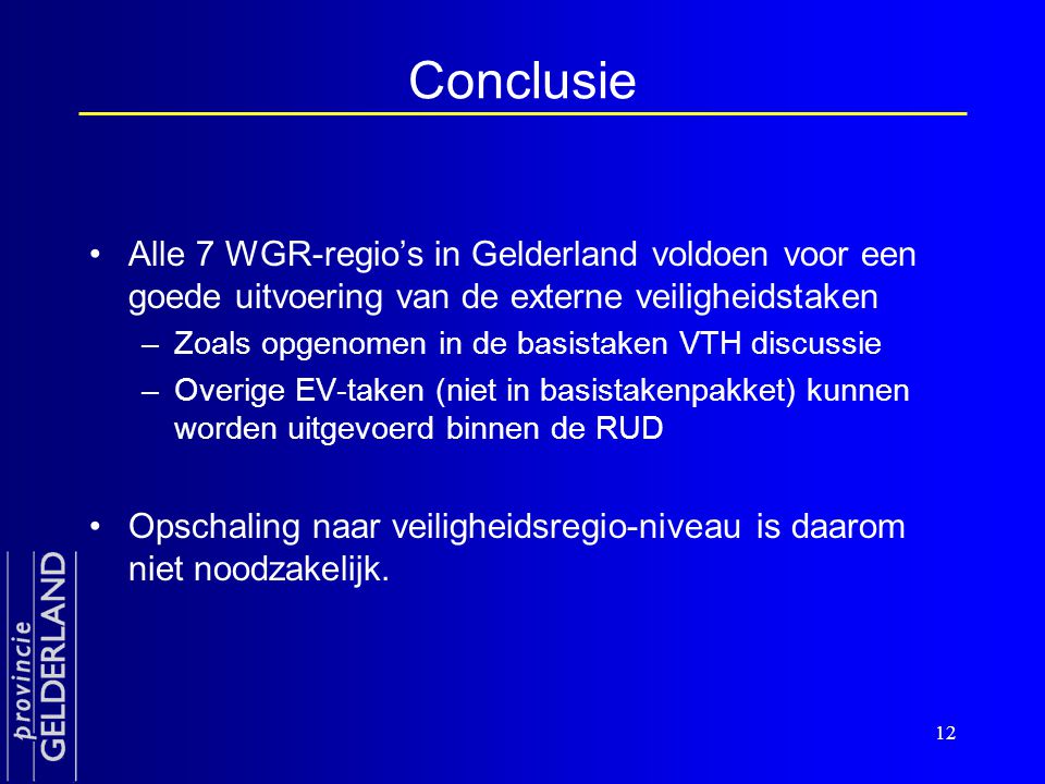 12 Conclusie •Alle 7 WGR-regio’s in Gelderland voldoen voor een goede uitvoering van de externe veiligheidstaken –Zoals opgenomen in de basistaken VTH discussie –Overige EV-taken (niet in basistakenpakket) kunnen worden uitgevoerd binnen de RUD •Opschaling naar veiligheidsregio-niveau is daarom niet noodzakelijk.