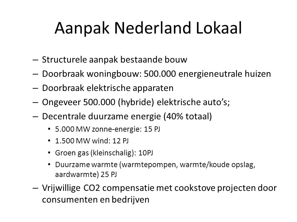 Aanpak Nederland Lokaal – Structurele aanpak bestaande bouw – Doorbraak woningbouw: energieneutrale huizen – Doorbraak elektrische apparaten – Ongeveer (hybride) elektrische auto’s; – Decentrale duurzame energie (40% totaal) • MW zonne-energie: 15 PJ • MW wind: 12 PJ • Groen gas (kleinschalig): 10PJ • Duurzame warmte (warmtepompen, warmte/koude opslag, aardwarmte) 25 PJ – Vrijwillige CO2 compensatie met cookstove projecten door consumenten en bedrijven