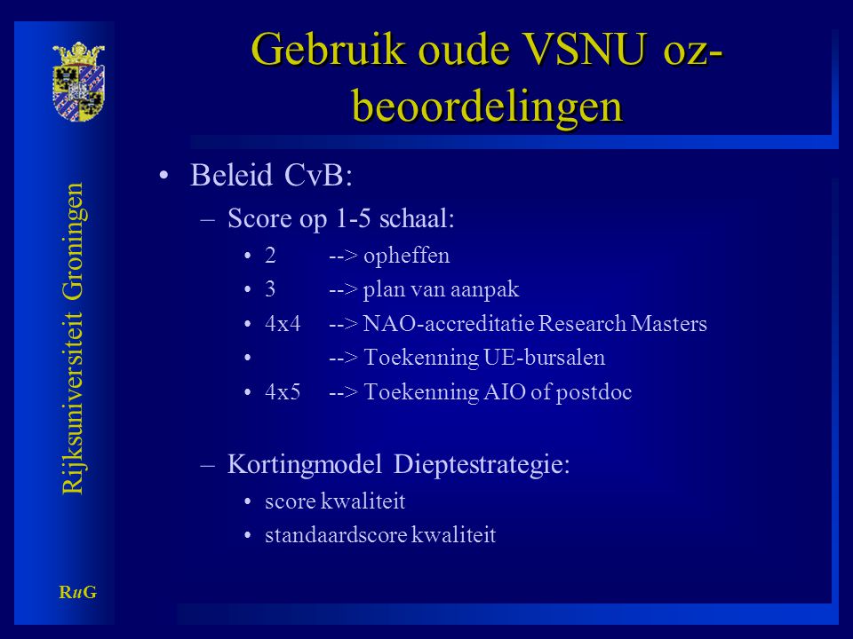 Rijksuniversiteit Groningen RuGRuG Gebruik oude VSNU oz- beoordelingen •Beleid CvB: –Score op 1-5 schaal: •2 --> opheffen •3 --> plan van aanpak •4x4 --> NAO-accreditatie Research Masters •--> Toekenning UE-bursalen •4x5--> Toekenning AIO of postdoc –Kortingmodel Dieptestrategie: •score kwaliteit •standaardscore kwaliteit