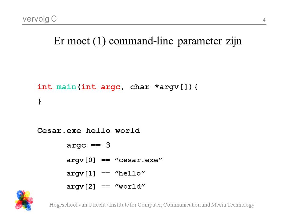 vervolg C Hogeschool van Utrecht / Institute for Computer, Communication and Media Technology 4 Er moet (1) command-line parameter zijn int main(int argc, char *argv[]){ } Cesar.exe hello world argc == 3 argv[0] == cesar.exe argv[1] == hello argv[2] == world