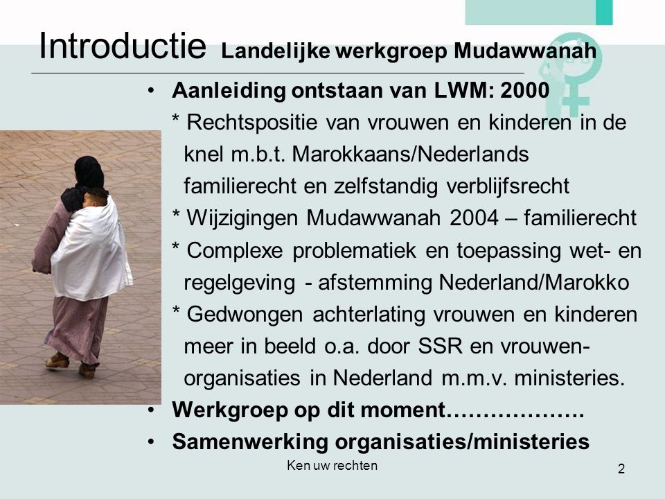 Ken uw rechten 2 Introductie Landelijke werkgroep Mudawwanah •Aanleiding ontstaan van LWM: 2000 * Rechtspositie van vrouwen en kinderen in de knel m.b.t.