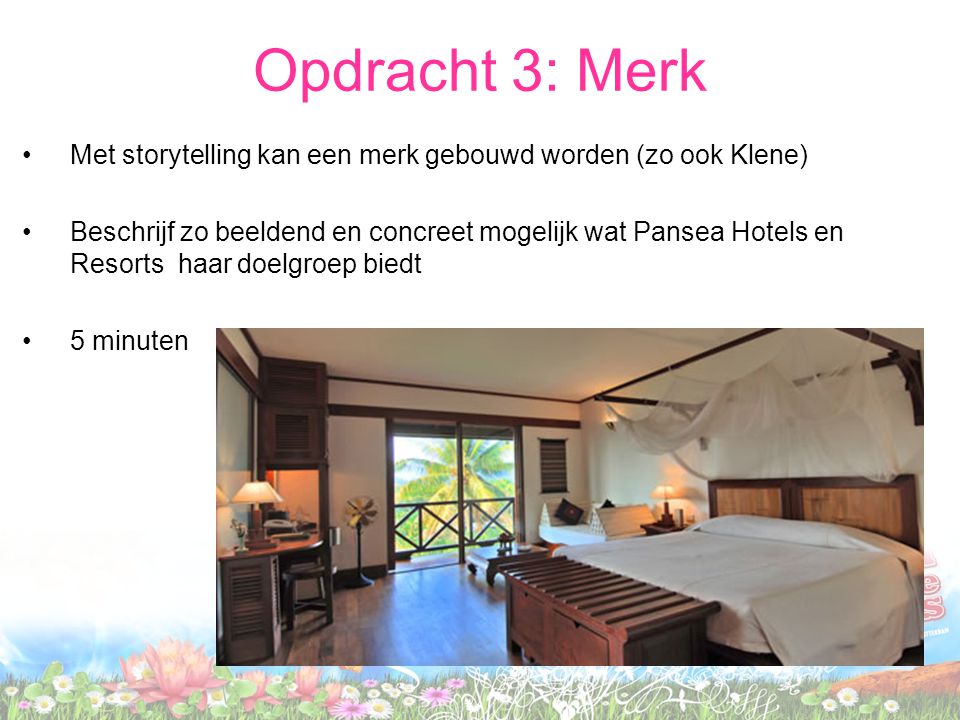 •Met storytelling kan een merk gebouwd worden (zo ook Klene) •Beschrijf zo beeldend en concreet mogelijk wat Pansea Hotels en Resorts haar doelgroep biedt •5 minuten Opdracht 3: Merk
