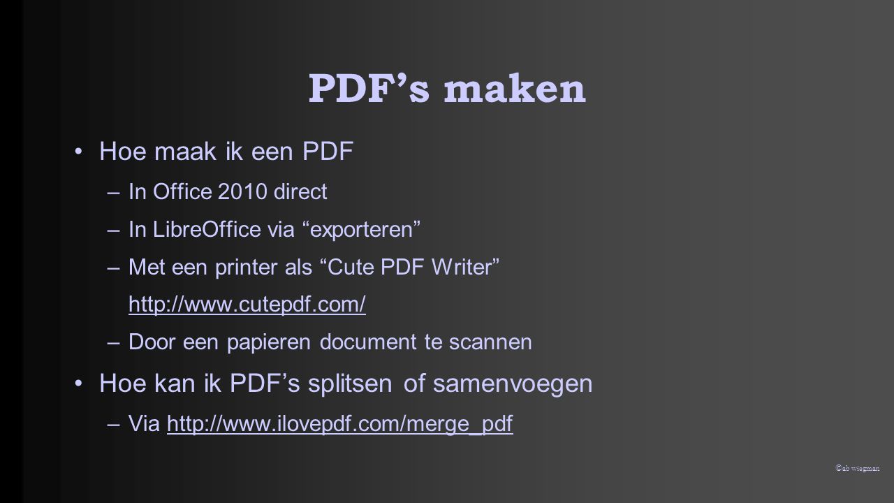© ab wiegman PDF’s maken •Hoe maak ik een PDF –In Office 2010 direct –In LibreOffice via exporteren –Met een printer als Cute PDF Writer   –Door een papieren document te scannen •Hoe kan ik PDF’s splitsen of samenvoegen –Via