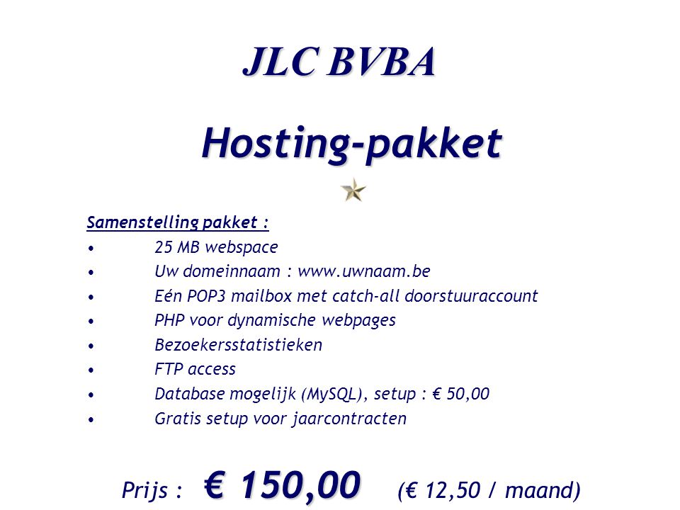 JLC BVBA Hosting-pakket Samenstelling pakket : •25 MB webspace •Uw domeinnaam :   •Eén POP3 mailbox met catch-all doorstuuraccount •PHP voor dynamische webpages •Bezoekersstatistieken •FTP access •Database mogelijk (MySQL), setup : € 50,00 •Gratis setup voor jaarcontracten € 150,00 Prijs : € 150,00 (€ 12,50 / maand)