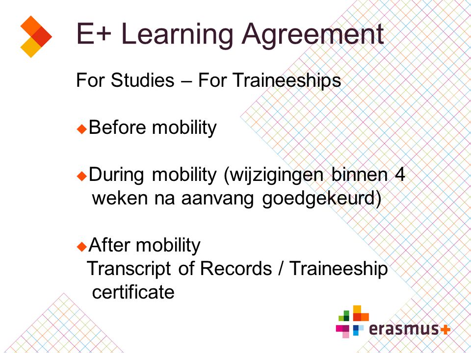 E+ Learning Agreement For Studies – For Traineeships  Before mobility  During mobility (wijzigingen binnen 4 weken na aanvang goedgekeurd)  After mobility Transcript of Records / Traineeship certificate