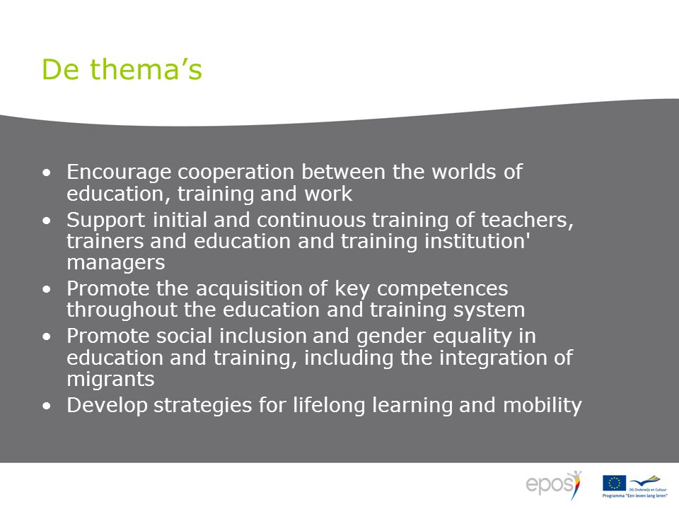 De thema’s •Encourage cooperation between the worlds of education, training and work •Support initial and continuous training of teachers, trainers and education and training institution managers •Promote the acquisition of key competences throughout the education and training system •Promote social inclusion and gender equality in education and training, including the integration of migrants •Develop strategies for lifelong learning and mobility