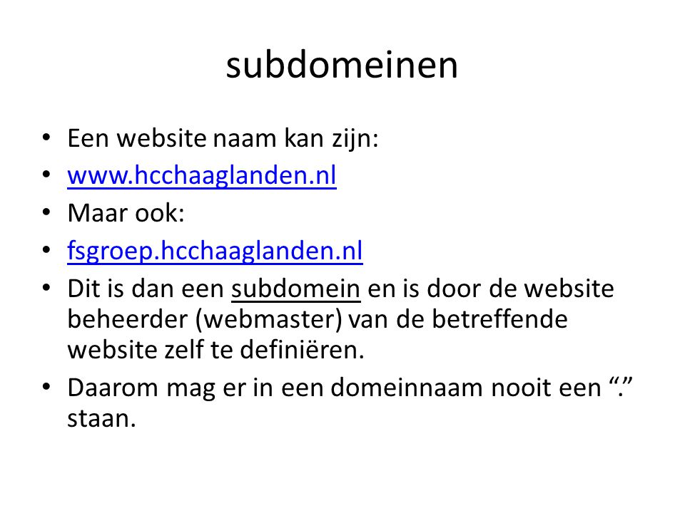 subdomeinen • Een website naam kan zijn: •     • Maar ook: • fsgroep.hcchaaglanden.nl fsgroep.hcchaaglanden.nl • Dit is dan een subdomein en is door de website beheerder (webmaster) van de betreffende website zelf te definiëren.