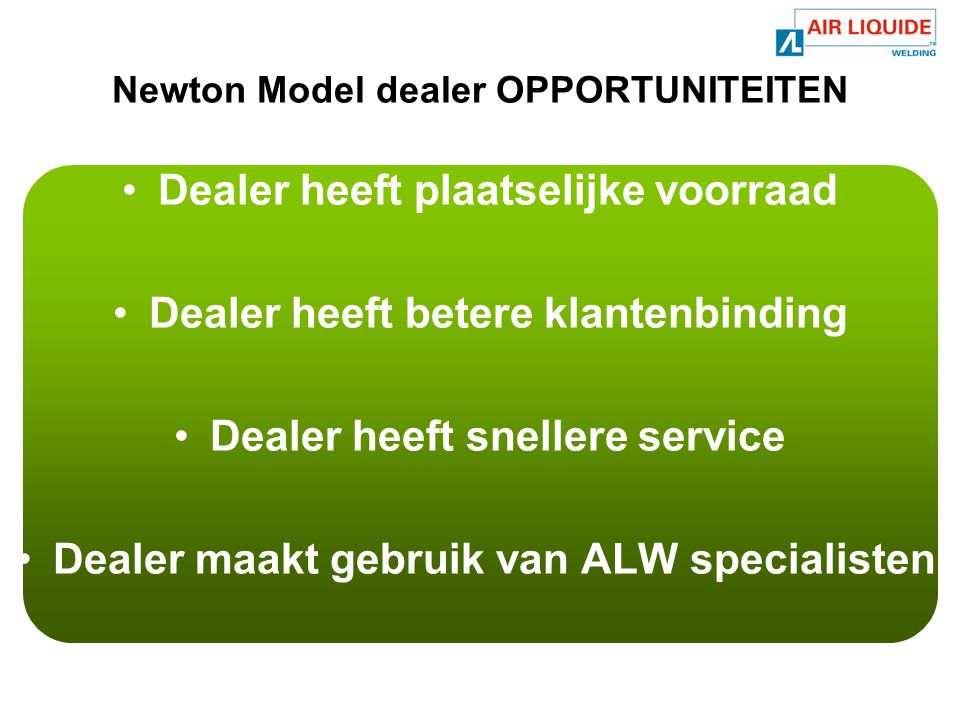 Newton Model dealer OPPORTUNITEITEN •Dealer heeft plaatselijke voorraad •Dealer heeft betere klantenbinding •Dealer heeft snellere service •Dealer maakt gebruik van ALW specialisten