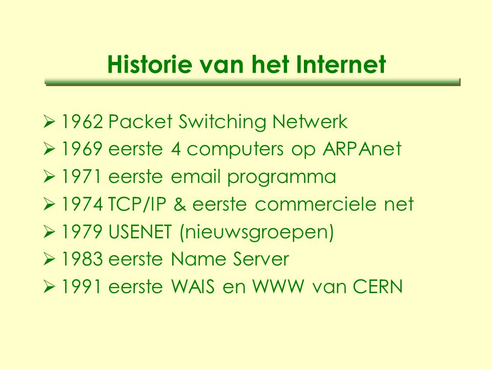 Historie van het Internet  1962 Packet Switching Netwerk  1969 eerste 4 computers op ARPAnet  1971 eerste  programma  1974 TCP/IP & eerste commerciele net  1979 USENET (nieuwsgroepen)  1983 eerste Name Server  1991 eerste WAIS en WWW van CERN