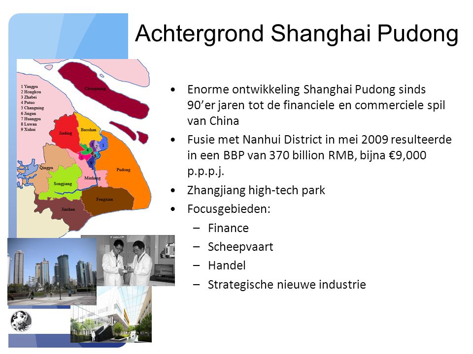 Achtergrond Shanghai Pudong Enorme ontwikkeling Shanghai Pudong sinds 90’er jaren tot de financiele en commerciele spil van China Fusie met Nanhui District in mei 2009 resulteerde in een BBP van 370 billion RMB, bijna €9,000 p.p.p.j.