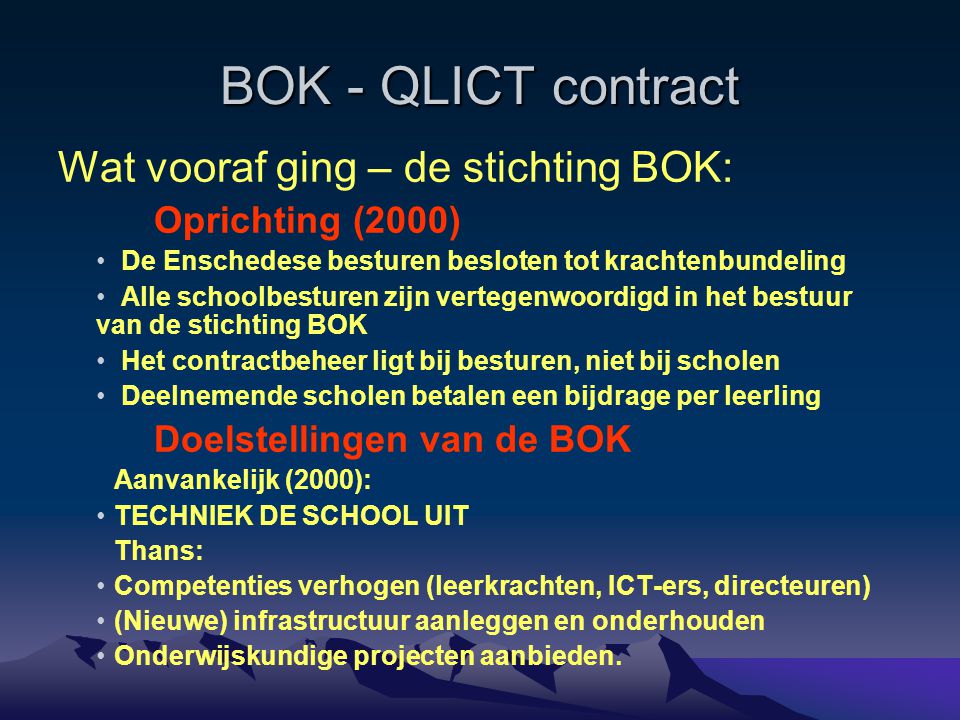 BOK - QLICT contract Wat vooraf ging – de stichting BOK: Oprichting (2000) De Enschedese besturen besloten tot krachtenbundeling Alle schoolbesturen zijn vertegenwoordigd in het bestuur van de stichting BOK Het contractbeheer ligt bij besturen, niet bij scholen Deelnemende scholen betalen een bijdrage per leerling Doelstellingen van de BOK Aanvankelijk (2000): TECHNIEK DE SCHOOL UIT Thans: Competenties verhogen (leerkrachten, ICT-ers, directeuren) (Nieuwe) infrastructuur aanleggen en onderhouden Onderwijskundige projecten aanbieden.