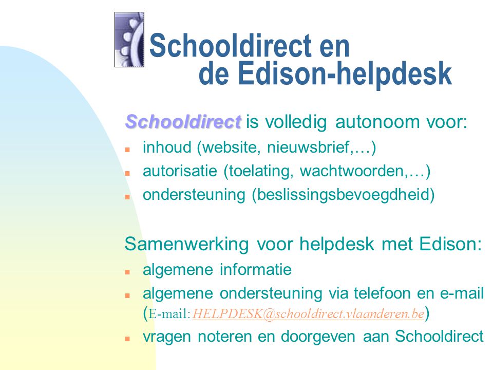 Schooldirect en de Edison-helpdesk Schooldirect Schooldirect is volledig autonoom voor: n inhoud (website, nieuwsbrief,…) n autorisatie (toelating, wachtwoorden,…) n ondersteuning (beslissingsbevoegdheid) Samenwerking voor helpdesk met Edison: n algemene informatie algemene ondersteuning via telefoon en  (    n vragen noteren en doorgeven aan Schooldirect