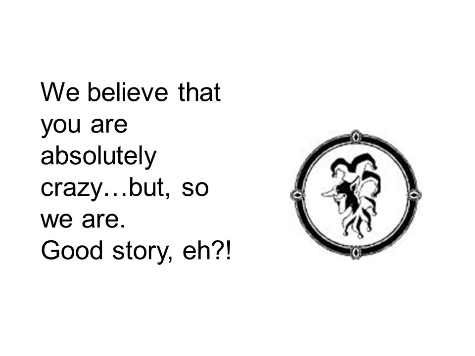 We believe that you are absolutely crazy…but, so we are. Good story, eh !