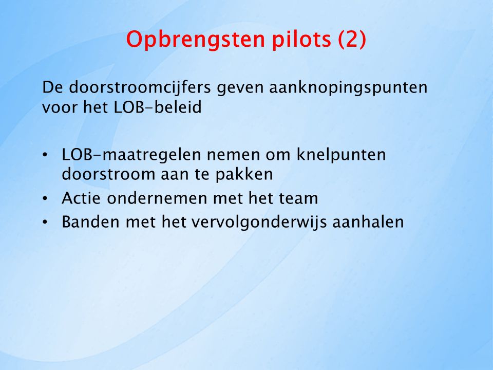 Opbrengsten pilots (2) De doorstroomcijfers geven aanknopingspunten voor het LOB-beleid LOB-maatregelen nemen om knelpunten doorstroom aan te pakken Actie ondernemen met het team Banden met het vervolgonderwijs aanhalen