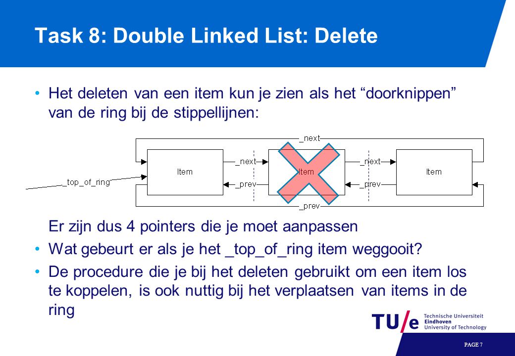 Task 8: Double Linked List: Delete Het deleten van een item kun je zien als het doorknippen van de ring bij de stippellijnen: Er zijn dus 4 pointers die je moet aanpassen Wat gebeurt er als je het _top_of_ring item weggooit.