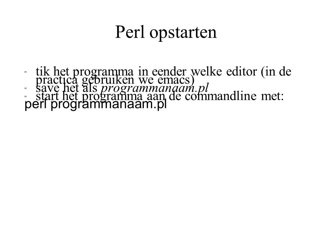 Perl opstarten tik het programma in eender welke editor (in de practica gebruiken we emacs) save het als programmanaam.pl start het programma aan de commandline met: perl programmanaam.pl