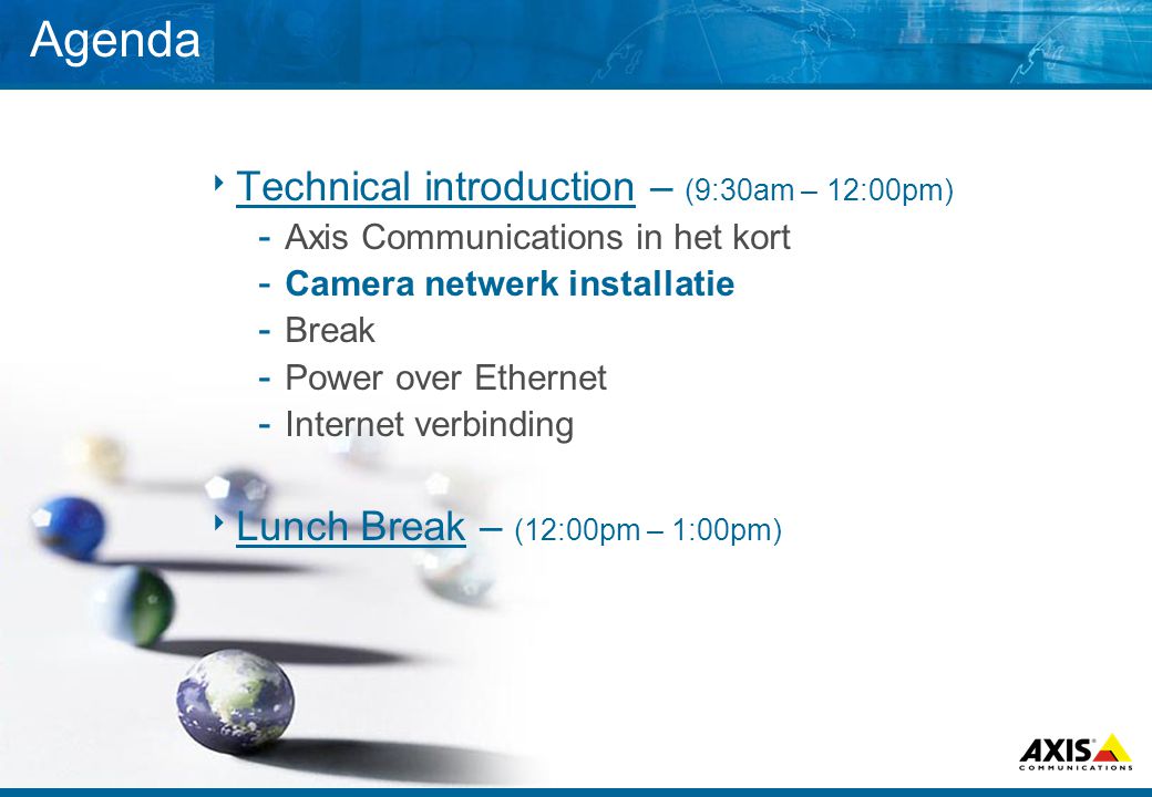 Agenda  Technical introduction – (9:30am – 12:00pm) ­ Axis Communications in het kort ­ Camera netwerk installatie ­ Break ­ Power over Ethernet ­ Internet verbinding  Lunch Break – (12:00pm – 1:00pm)