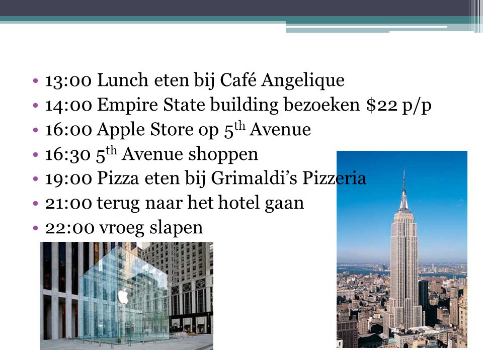 13:00 Lunch eten bij Café Angelique 14:00 Empire State building bezoeken $22 p/p 16:00 Apple Store op 5 th Avenue 16:30 5 th Avenue shoppen 19:00 Pizza eten bij Grimaldi’s Pizzeria 21:00 terug naar het hotel gaan 22:00 vroeg slapen