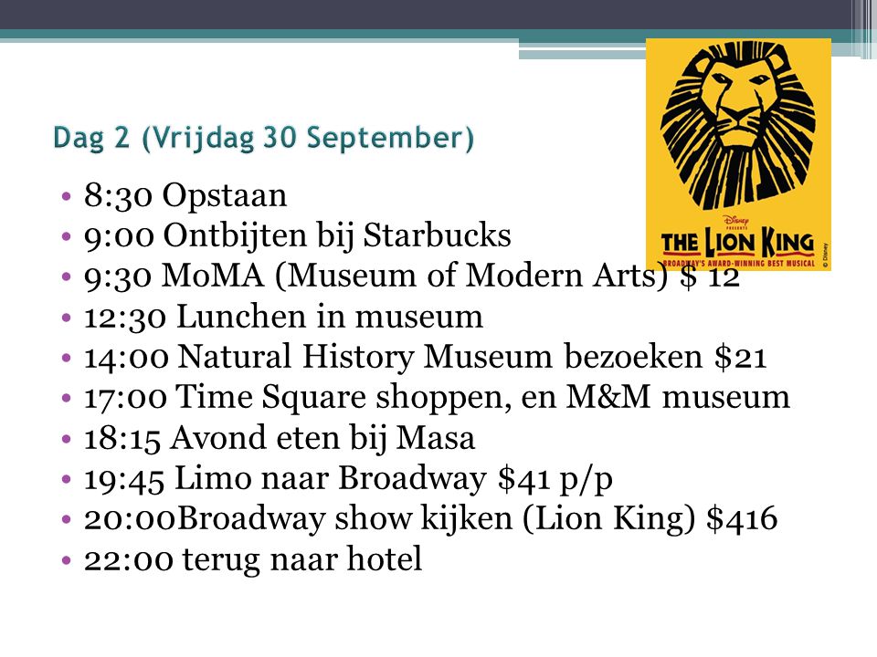 8:30 Opstaan 9:00 Ontbijten bij Starbucks 9:30 MoMA (Museum of Modern Arts) $ 12 12:30 Lunchen in museum 14:00 Natural History Museum bezoeken $21 17:00 Time Square shoppen, en M&M museum 18:15 Avond eten bij Masa 19:45 Limo naar Broadway $41 p/p 20:00Broadway show kijken (Lion King) $416 22:00 terug naar hotel