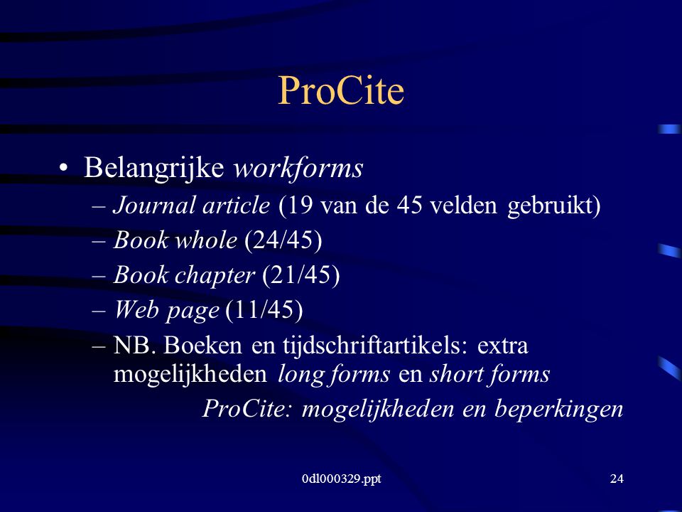 0dl ppt24 ProCite Belangrijke workforms –Journal article (19 van de 45 velden gebruikt) –Book whole (24/45) –Book chapter (21/45) –Web page (11/45) –NB.