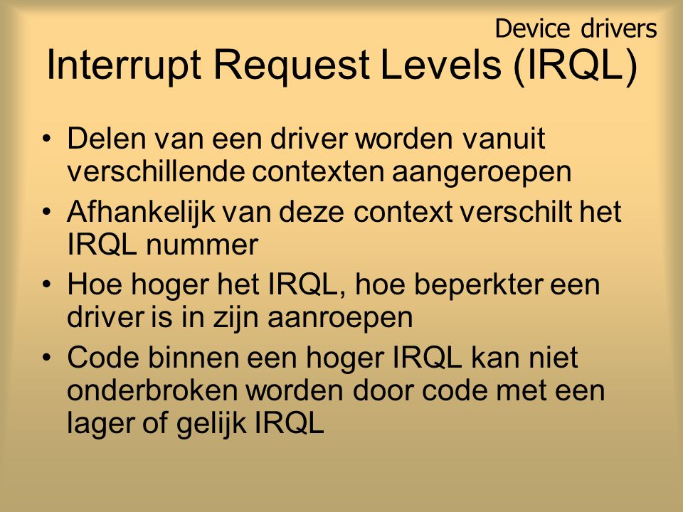 Interrupt Request Levels (IRQL) Delen van een driver worden vanuit verschillende contexten aangeroepen Afhankelijk van deze context verschilt het IRQL nummer Hoe hoger het IRQL, hoe beperkter een driver is in zijn aanroepen Code binnen een hoger IRQL kan niet onderbroken worden door code met een lager of gelijk IRQL Device drivers