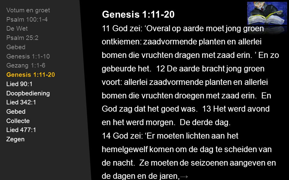 Genesis 1:11-20 Votum en groet Psalm 100:1-4 De Wet Psalm 25:2 Gebed Genesis 1:1-10 Gezang 1:1-6 Genesis 1:11-20 Lied 90:1 Doopbediening Lied 342:1 Gebed Collecte Lied 477:1 Zegen 11 God zei: ‘Overal op aarde moet jong groen ontkiemen: zaadvormende planten en allerlei bomen die vruchten dragen met zaad erin.