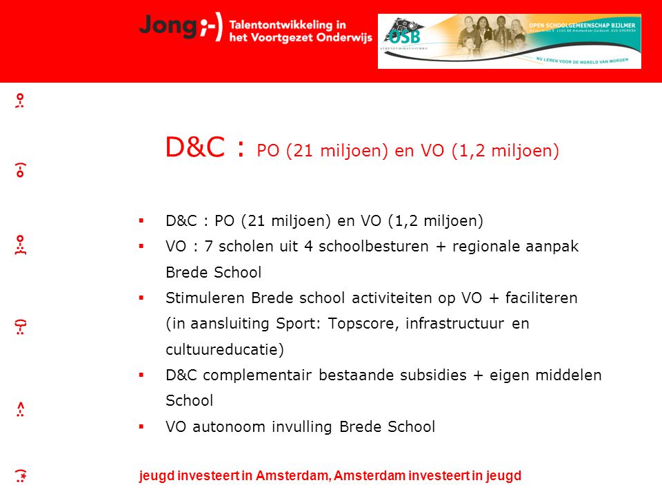 jeugd investeert in Amsterdam, Amsterdam investeert in jeugd D&C : PO (21 miljoen) en VO (1,2 miljoen)  D&C : PO (21 miljoen) en VO (1,2 miljoen)  VO : 7 scholen uit 4 schoolbesturen + regionale aanpak Brede School  Stimuleren Brede school activiteiten op VO + faciliteren (in aansluiting Sport: Topscore, infrastructuur en cultuureducatie)  D&C complementair bestaande subsidies + eigen middelen School  VO autonoom invulling Brede School