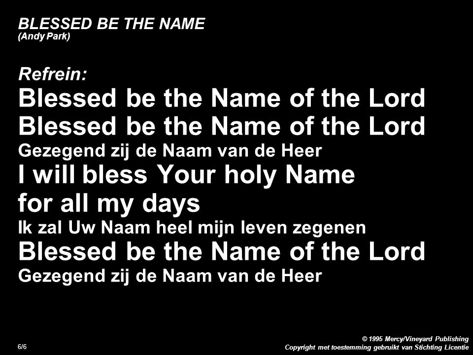 Copyright met toestemming gebruikt van Stichting Licentie © 1995 Mercy/Vineyard Publishing 6/6 BLESSED BE THE NAME (Andy Park) Refrein: Blessed be the Name of the Lord Gezegend zij de Naam van de Heer I will bless Your holy Name for all my days Ik zal Uw Naam heel mijn leven zegenen Blessed be the Name of the Lord Gezegend zij de Naam van de Heer