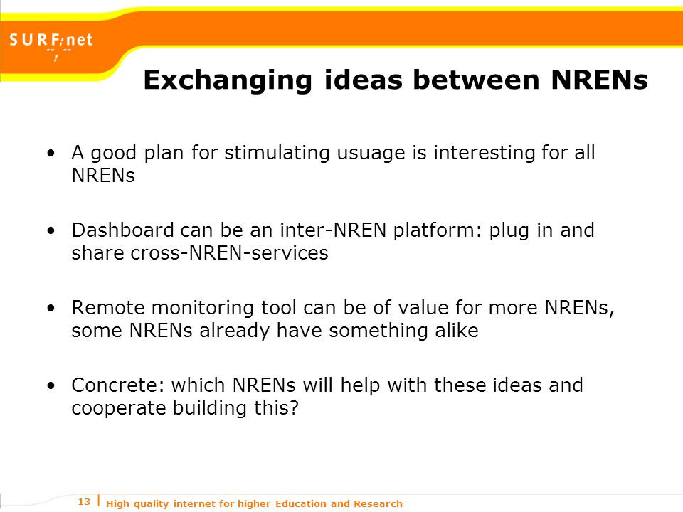 High quality internet for higher Education and Research 13 Exchanging ideas between NRENs A good plan for stimulating usuage is interesting for all NRENs Dashboard can be an inter-NREN platform: plug in and share cross-NREN-services Remote monitoring tool can be of value for more NRENs, some NRENs already have something alike Concrete: which NRENs will help with these ideas and cooperate building this
