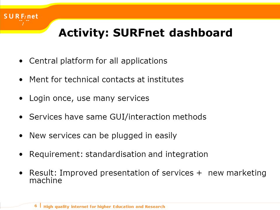 High quality internet for higher Education and Research 6 Activity: SURFnet dashboard Central platform for all applications Ment for technical contacts at institutes Login once, use many services Services have same GUI/interaction methods New services can be plugged in easily Requirement: standardisation and integration Result: Improved presentation of services + new marketing machine