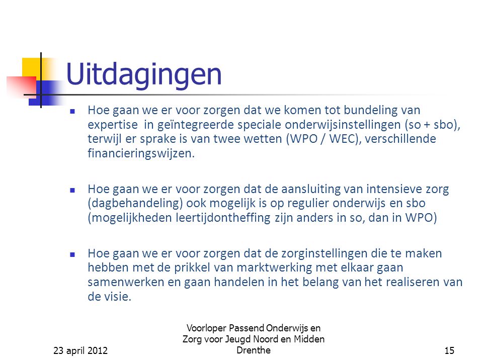 23 april 2012 Voorloper Passend Onderwijs en Zorg voor Jeugd Noord en Midden Drenthe15 Uitdagingen Hoe gaan we er voor zorgen dat we komen tot bundeling van expertise in geïntegreerde speciale onderwijsinstellingen (so + sbo), terwijl er sprake is van twee wetten (WPO / WEC), verschillende financieringswijzen.