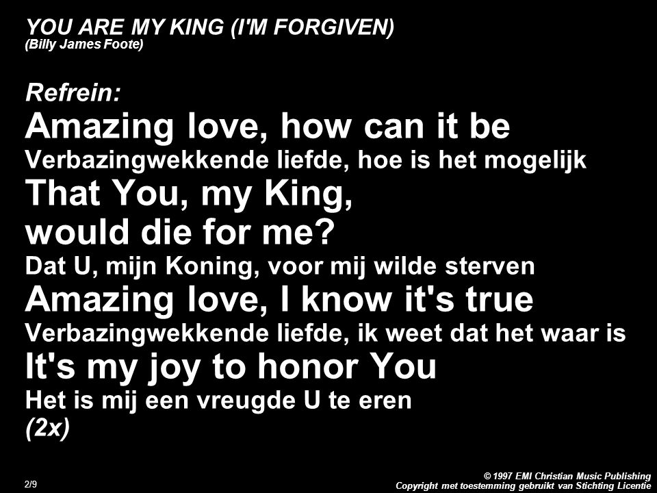 Copyright met toestemming gebruikt van Stichting Licentie © 1997 EMI Christian Music Publishing 2/9 YOU ARE MY KING (I M FORGIVEN) (Billy James Foote) Refrein: Amazing love, how can it be Verbazingwekkende liefde, hoe is het mogelijk That You, my King, would die for me.