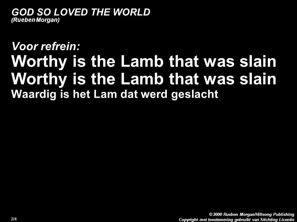 Copyright met toestemming gebruikt van Stichting Licentie © 2000 Rueben Morgan/Hillsong Publishing 2/4 GOD SO LOVED THE WORLD (Rueben Morgan) Voor refrein: Worthy is the Lamb that was slain Waardig is het Lam dat werd geslacht