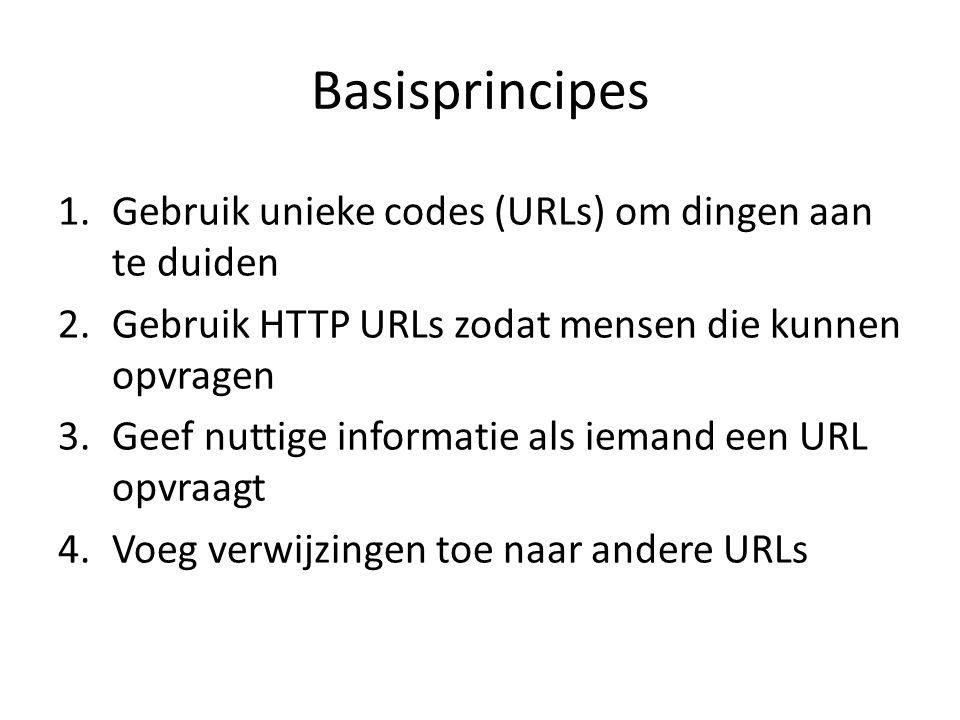Basisprincipes 1.Gebruik unieke codes (URLs) om dingen aan te duiden 2.Gebruik HTTP URLs zodat mensen die kunnen opvragen 3.Geef nuttige informatie als iemand een URL opvraagt 4.Voeg verwijzingen toe naar andere URLs