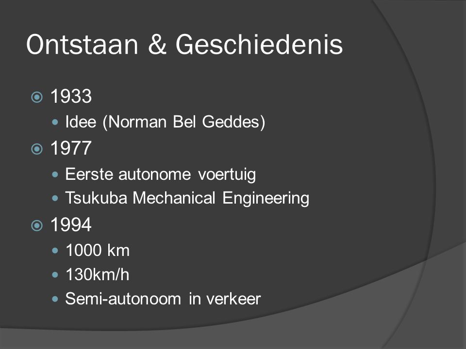 Ontstaan & Geschiedenis  1933 Idee (Norman Bel Geddes)  1977 Eerste autonome voertuig Tsukuba Mechanical Engineering  km 130km/h Semi-autonoom in verkeer