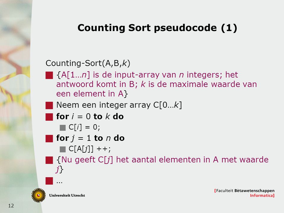 12 Counting Sort pseudocode (1) Counting-Sort(A,B,k)  {A[1…n] is de input-array van n integers; het antwoord komt in B; k is de maximale waarde van een element in A}  Neem een integer array C[0…k]  for i = 0 to k do  C[i] = 0;  for j = 1 to n do  C[A[j]] ++;  {Nu geeft C[j] het aantal elementen in A met waarde j}  …