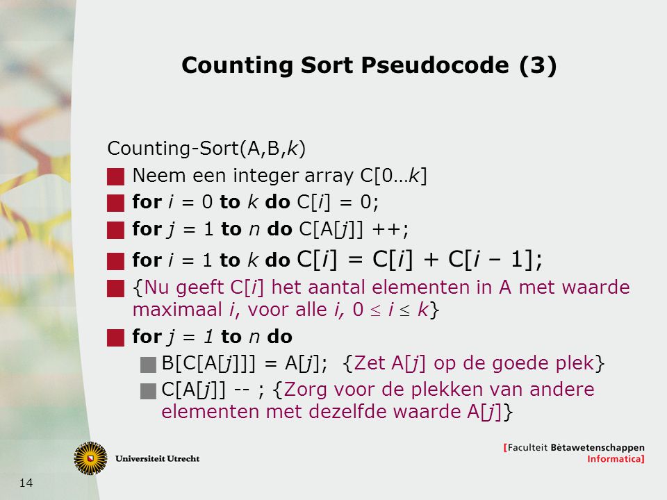 14 Counting Sort Pseudocode (3) Counting-Sort(A,B,k)  Neem een integer array C[0…k]  for i = 0 to k do C[i] = 0;  for j = 1 to n do C[A[j]] ++;  for i = 1 to k do C[i] = C[i] + C[i – 1];  {Nu geeft C[i] het aantal elementen in A met waarde maximaal i, voor alle i, 0  i  k}  for j = 1 to n do  B[C[A[j]]] = A[j]; {Zet A[j] op de goede plek}  C[A[j]] -- ; {Zorg voor de plekken van andere elementen met dezelfde waarde A[j]}