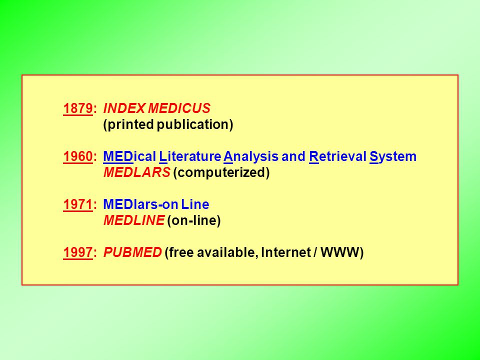1879:INDEX MEDICUS (printed publication) 1960:MEDical Literature Analysis and Retrieval System MEDLARS (computerized) 1971:MEDlars-on Line MEDLINE (on-line) 1997:PUBMED (free available, Internet / WWW)