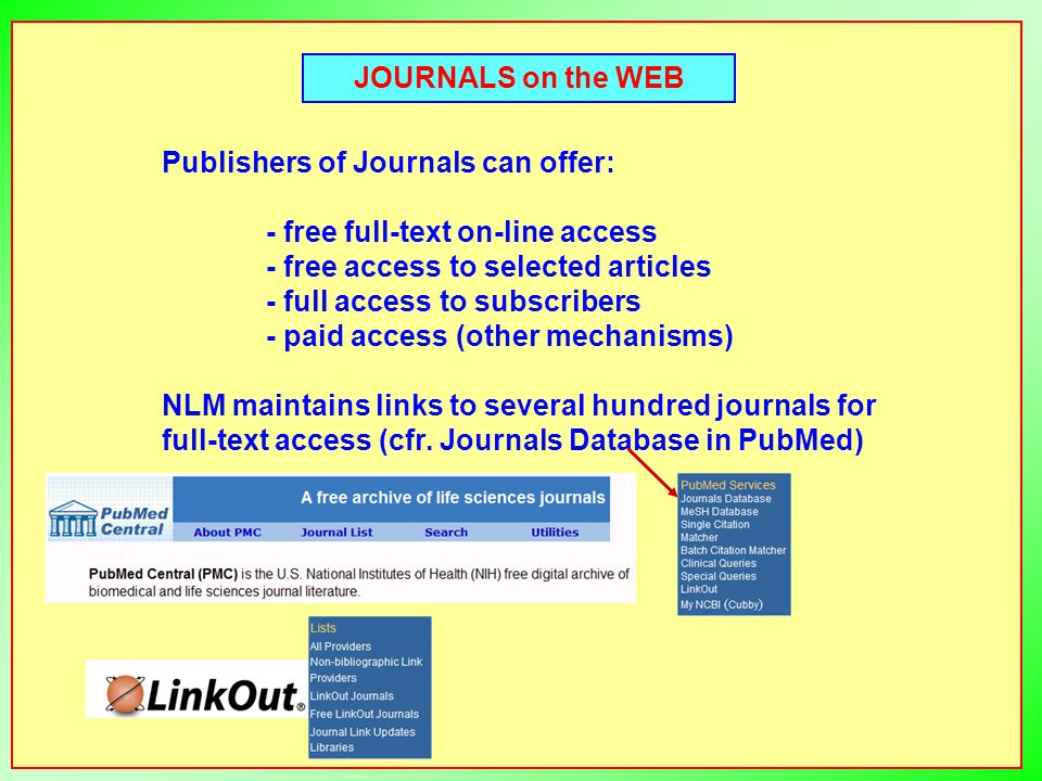 JOURNALS on the WEB Publishers of Journals can offer: - free full-text on-line access - free access to selected articles - full access to subscribers - paid access (other mechanisms) NLM maintains links to several hundred journals for full-text access (cfr.