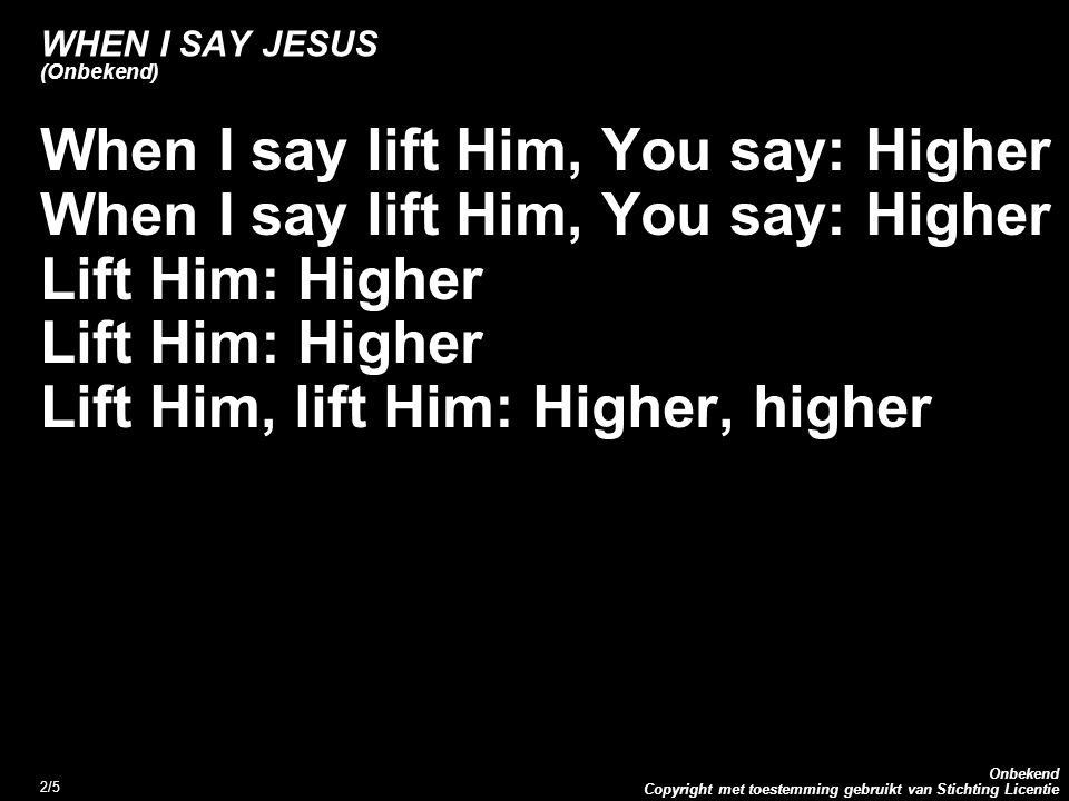 Copyright met toestemming gebruikt van Stichting Licentie Onbekend 2/5 WHEN I SAY JESUS (Onbekend) When I say lift Him, You say: Higher Lift Him: Higher Lift Him, lift Him: Higher, higher