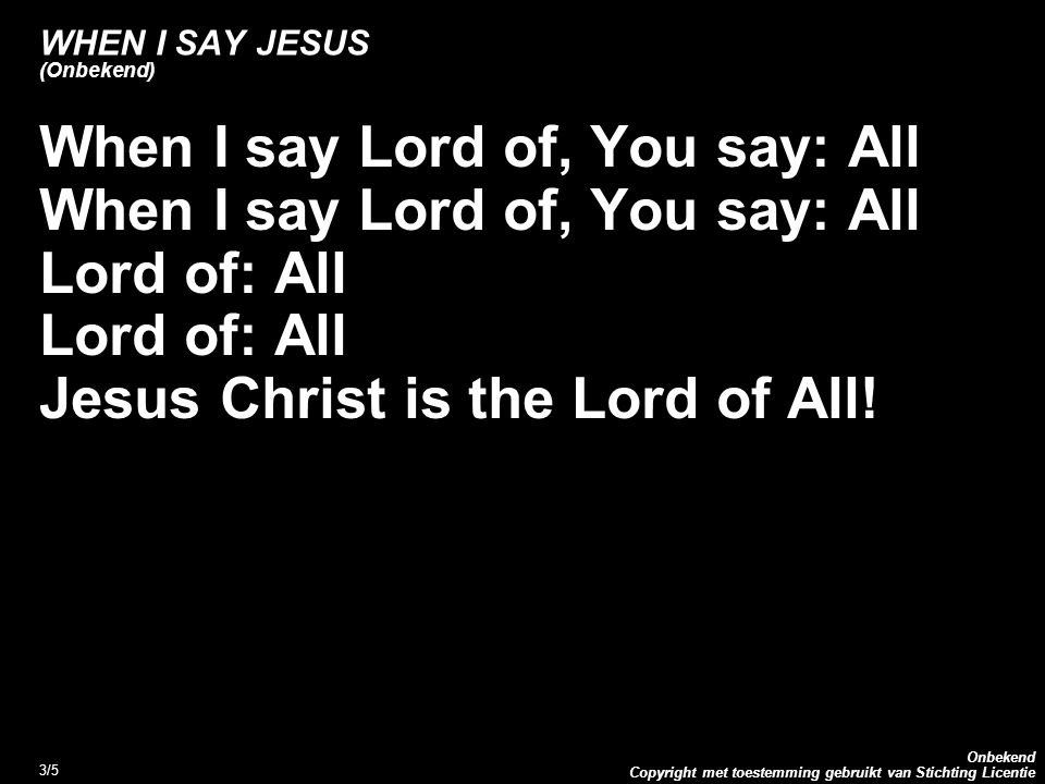 Copyright met toestemming gebruikt van Stichting Licentie Onbekend 3/5 WHEN I SAY JESUS (Onbekend) When I say Lord of, You say: All Lord of: All Jesus Christ is the Lord of All!