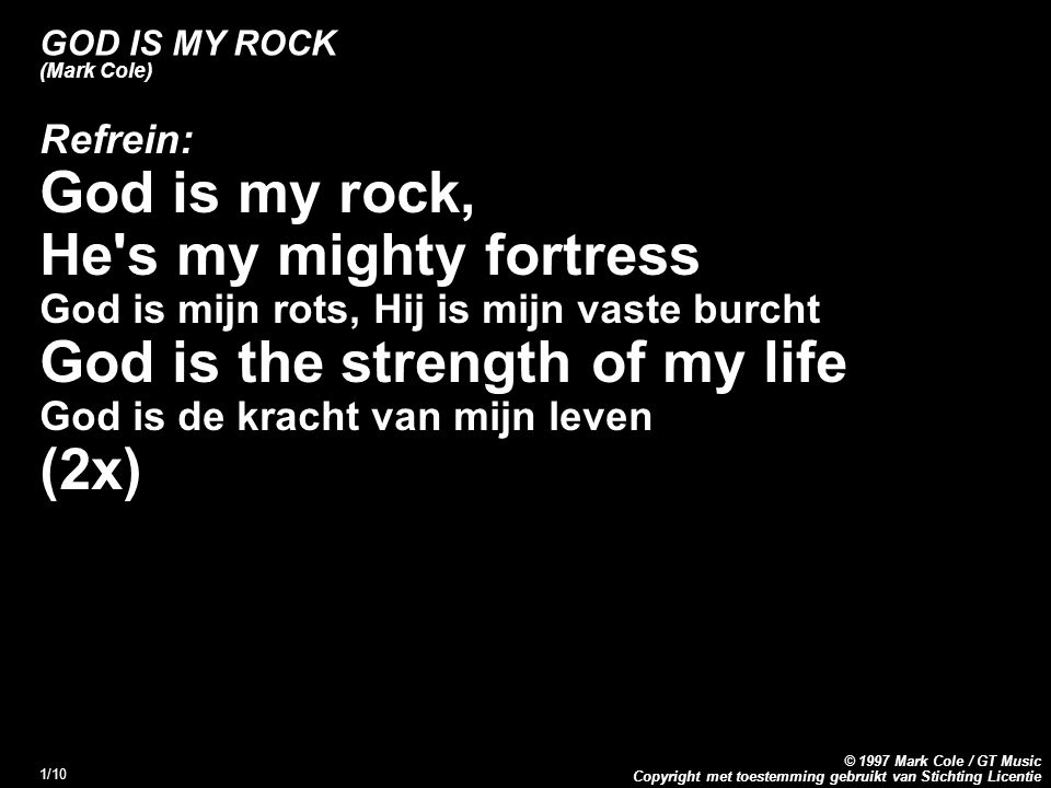 Copyright met toestemming gebruikt van Stichting Licentie © 1997 Mark Cole / GT Music 1/10 GOD IS MY ROCK (Mark Cole) Refrein: God is my rock, He s my mighty fortress God is mijn rots, Hij is mijn vaste burcht God is the strength of my life God is de kracht van mijn leven (2x)