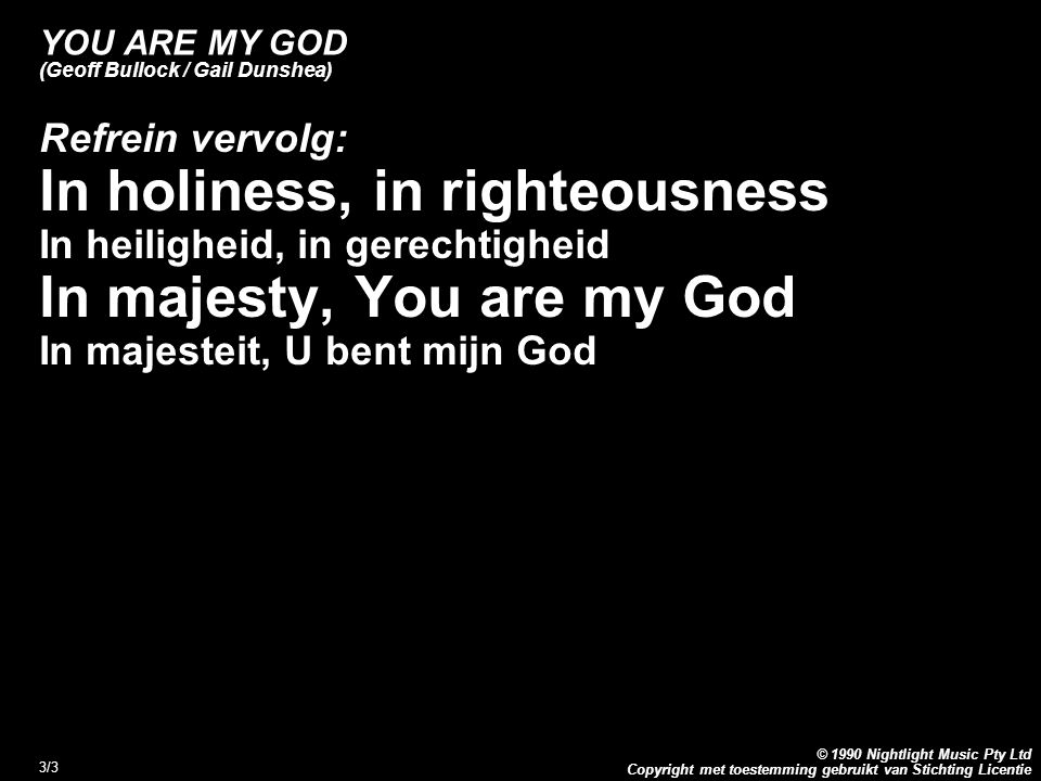 Copyright met toestemming gebruikt van Stichting Licentie © 1990 Nightlight Music Pty Ltd 3/3 YOU ARE MY GOD (Geoff Bullock / Gail Dunshea) Refrein vervolg: In holiness, in righteousness In heiligheid, in gerechtigheid In majesty, You are my God In majesteit, U bent mijn God