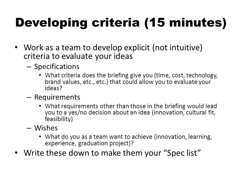 Developing criteria (15 minutes) Work as a team to develop explicit (not intuitive) criteria to evaluate your ideas – Specifications What criteria does the briefing give you (time, cost, technology, brand values, etc., etc.) that could allow you to evaluate your ideas.