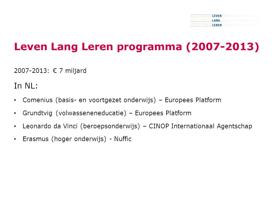 3 Leven Lang Leren programma ( ) : € 7 miljard In NL: Comenius (basis- en voortgezet onderwijs) – Europees Platform Grundtvig (volwasseneneducatie) – Europees Platform Leonardo da Vinci (beroepsonderwijs) – CINOP Internationaal Agentschap Erasmus (hoger onderwijs) - Nuffic